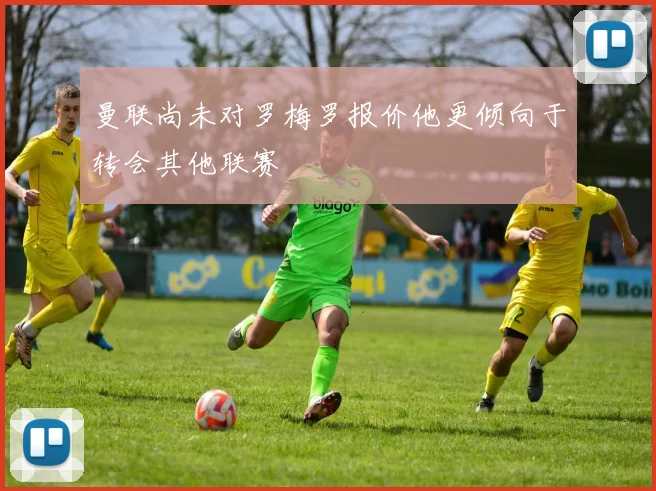 曼联尚未对罗梅罗报价他更倾向于转会其他联赛