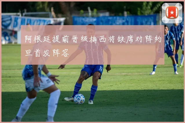 阿根廷提前晋级梅西将缺席对阵约旦首发阵容