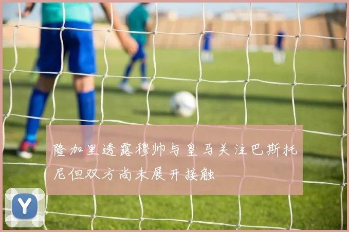 隆加里透露穆帅与皇马关注巴斯托尼但双方尚未展开接触