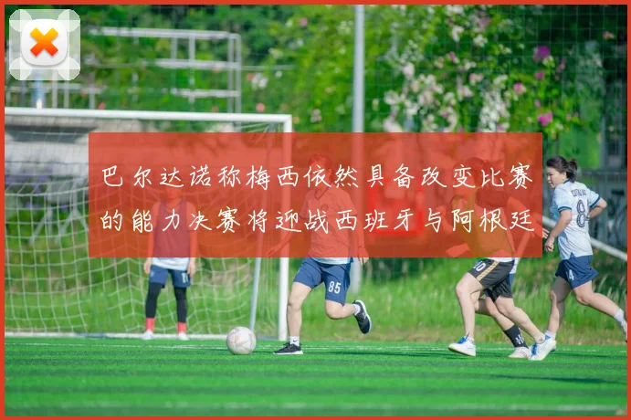 巴尔达诺称梅西依然具备改变比赛的能力决赛将迎战西班牙与阿根廷