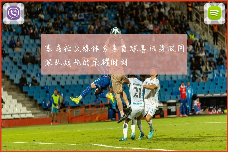 塞鸟社交媒体分享首球喜讯身披国家队战袍的荣耀时刻