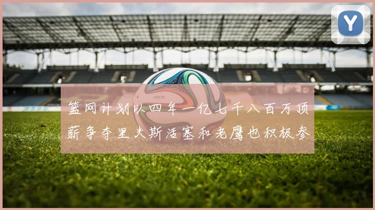 篮网计划以四年一亿七千八百万顶薪争夺里夫斯活塞和老鹰也积极参与竞标