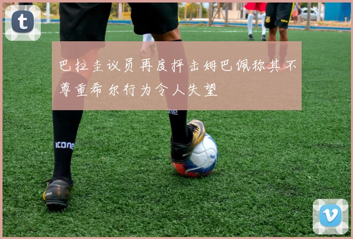 巴拉圭议员再度抨击姆巴佩称其不尊重希尔行为令人失望
