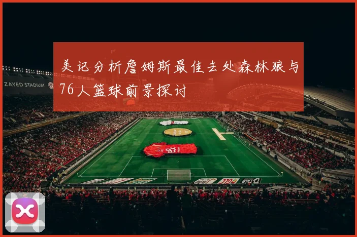 美记分析詹姆斯最佳去处森林狼与76人篮球前景探讨