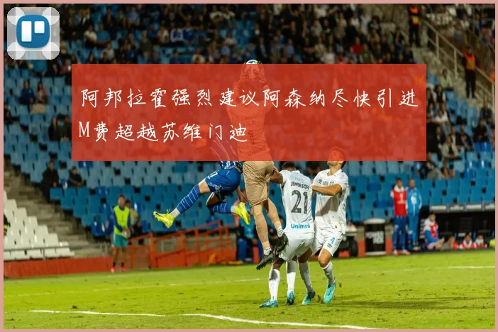 阿邦拉霍强烈建议阿森纳尽快引进M费超越苏维门迪