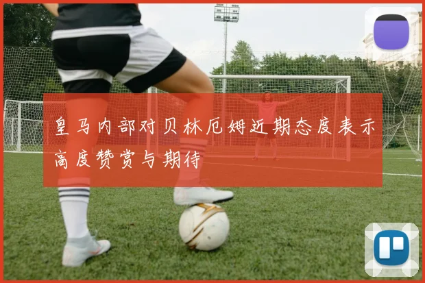 皇马内部对贝林厄姆近期态度表示高度赞赏与期待