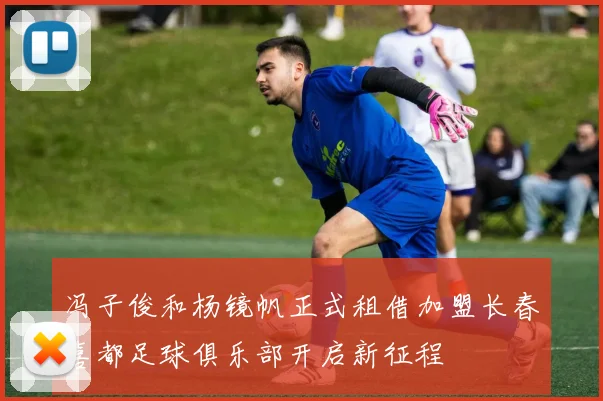 冯子俊和杨镜帆正式租借加盟长春喜都足球俱乐部开启新征程