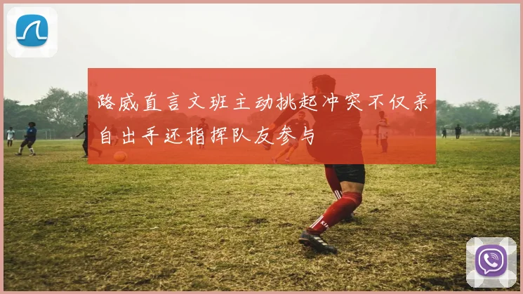 路威直言文班主动挑起冲突不仅亲自出手还指挥队友参与