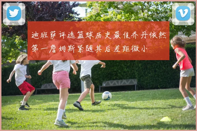 迪班萨评选篮球历史最佳乔丹依然第一詹姆斯紧随其后差距微小