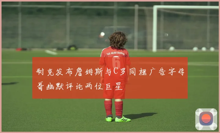 耐克发布詹姆斯与C罗同框广告字母哥幽默评论两位巨星