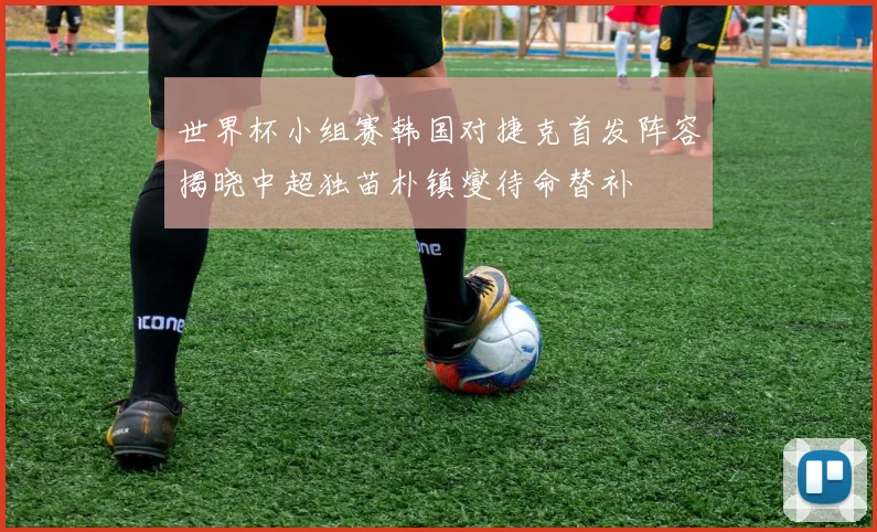 世界杯小组赛韩国对捷克首发阵容揭晓中超独苗朴镇燮待命替补