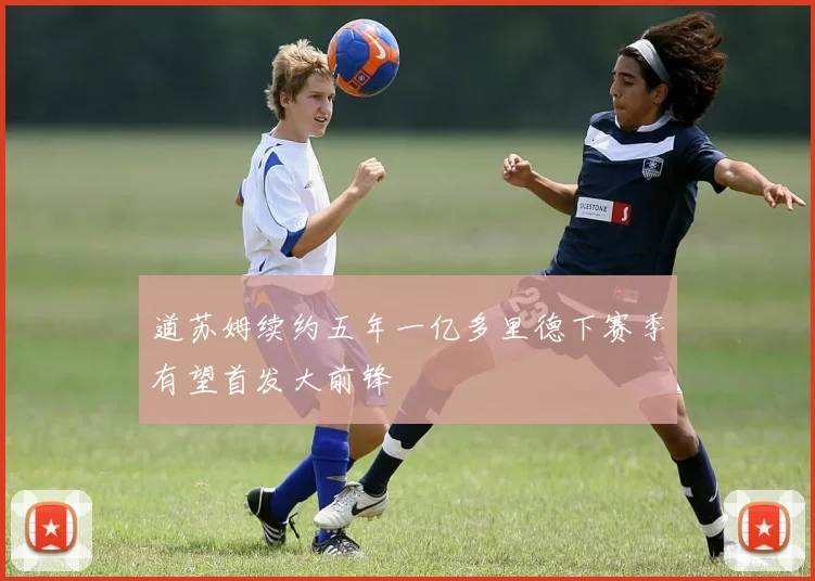 道苏姆续约五年一亿多里德下赛季有望首发大前锋