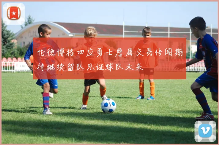 伦德博格回应勇士詹眉交易传闻期待继续留队见证球队未来
