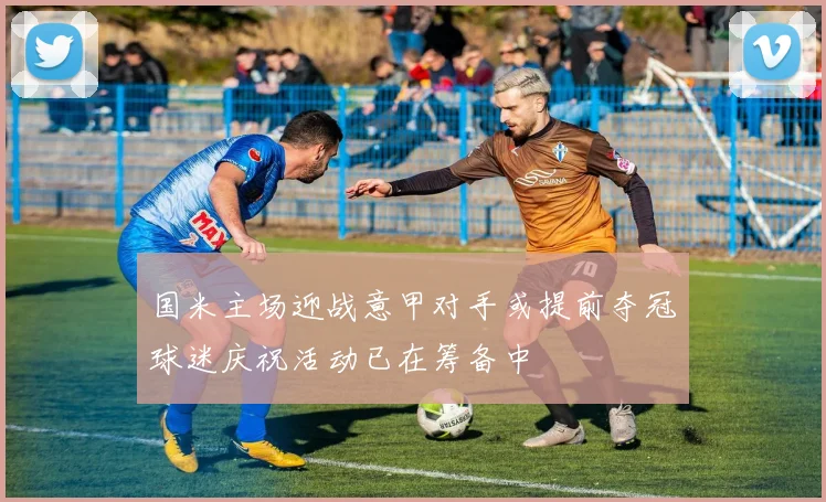 国米主场迎战意甲对手或提前夺冠球迷庆祝活动已在筹备中