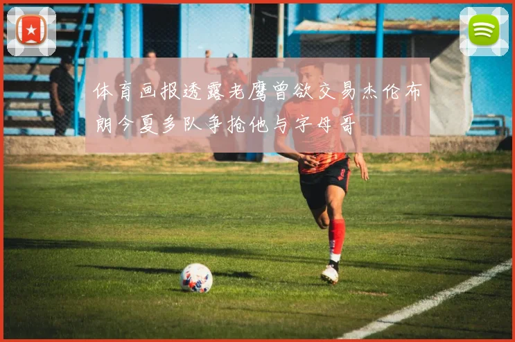 体育画报透露老鹰曾欲交易杰伦布朗今夏多队争抢他与字母哥
