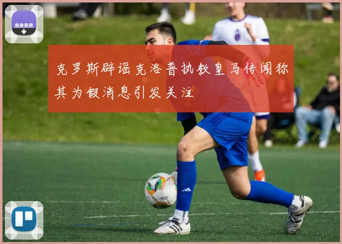 克罗斯辟谣克洛普执教皇马传闻称其为假消息引发关注