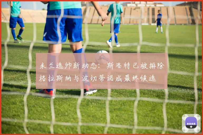 米兰选帅新动态：斯洛特已被排除格拉斯纳与波切蒂诺成最终候选