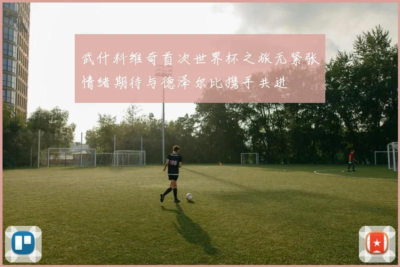 武什科维奇首次世界杯之旅无紧张情绪期待与德泽尔比携手共进