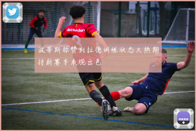 波蒂斯称赞利拉德训练状态火热期待新赛季表现出色