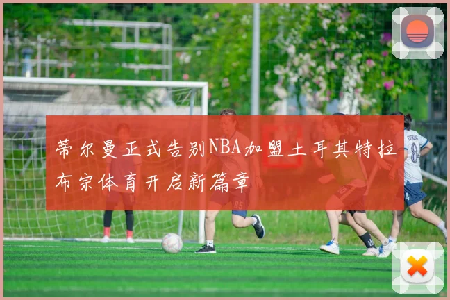 蒂尔曼正式告别NBA加盟土耳其特拉布宗体育开启新篇章