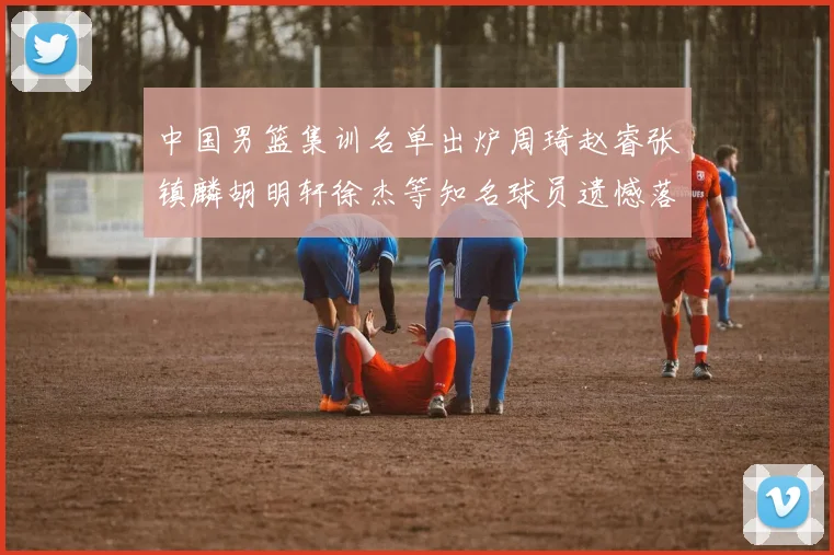 中国男篮集训名单出炉周琦赵睿张镇麟胡明轩徐杰等知名球员遗憾落选